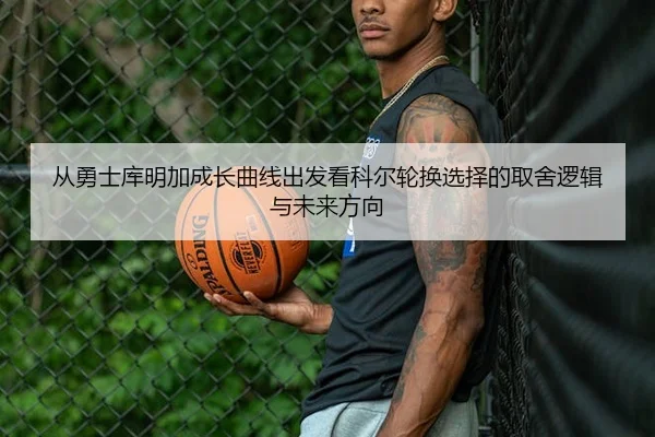 从勇士库明加成长曲线出发看科尔轮换选择的取舍逻辑与未来方向