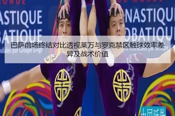 巴萨前场终结对比透视莱万与罗克禁区触球效率差异及战术价值