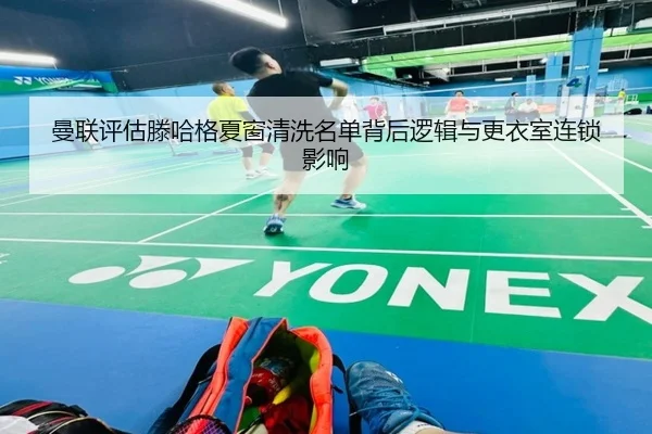 曼联评估滕哈格夏窗清洗名单背后逻辑与更衣室连锁影响