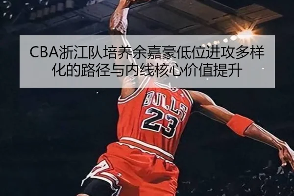 CBA浙江队培养余嘉豪低位进攻多样化的路径与内线核心价值提升