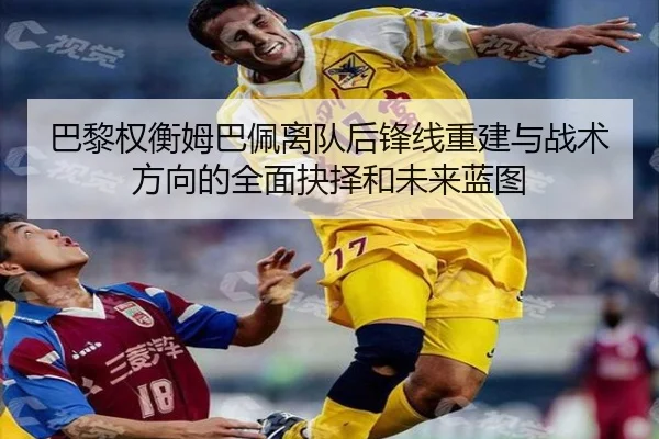 巴黎权衡姆巴佩离队后锋线重建与战术方向的全面抉择和未来蓝图