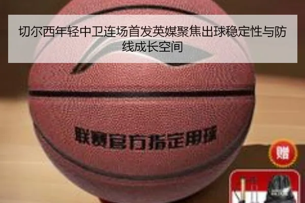 切尔西年轻中卫连场首发英媒聚焦出球稳定性与防线成长空间