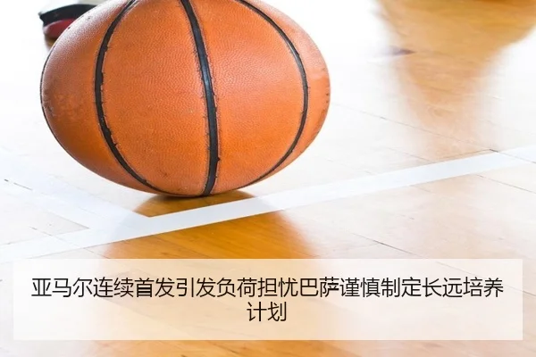 亚马尔连续首发引发负荷担忧巴萨谨慎制定长远培养计划